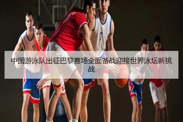 中国游泳队出征巴黎赛场全面备战迎接世界泳坛新挑战