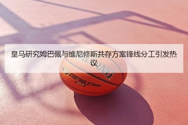 皇马研究姆巴佩与维尼修斯共存方案锋线分工引发热议
