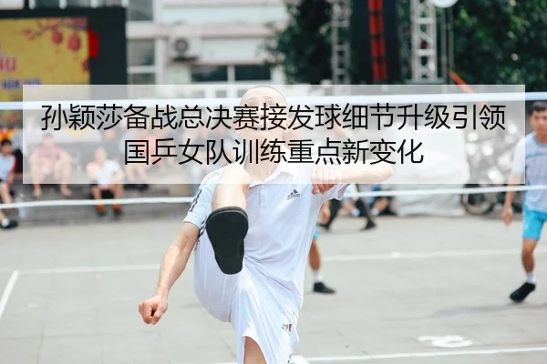 孙颖莎备战总决赛接发球细节升级引领国乒女队训练重点新变化