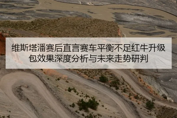 维斯塔潘赛后直言赛车平衡不足红牛升级包效果深度分析与未来走势研判
