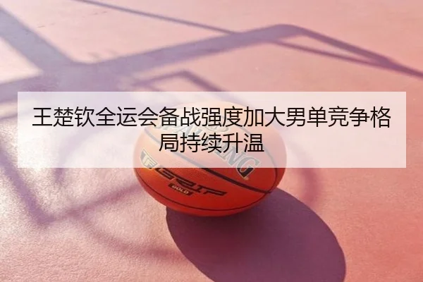 王楚钦全运会备战强度加大男单竞争格局持续升温